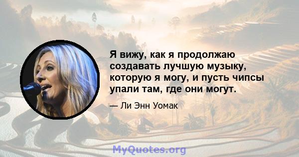 Я вижу, как я продолжаю создавать лучшую музыку, которую я могу, и пусть чипсы упали там, где они могут.