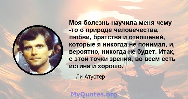 Моя болезнь научила меня чему -то о природе человечества, любви, братства и отношений, которые я никогда не понимал, и, вероятно, никогда не будет. Итак, с этой точки зрения, во всем есть истина и хорошо.