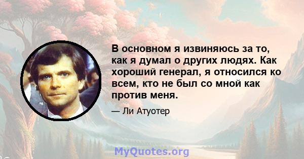 В основном я извиняюсь за то, как я думал о других людях. Как хороший генерал, я относился ко всем, кто не был со мной как против меня.