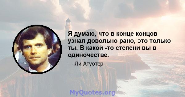 Я думаю, что в конце концов узнал довольно рано, это только ты. В какой -то степени вы в одиночестве.