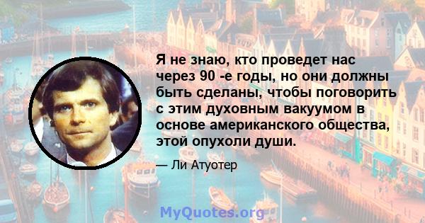 Я не знаю, кто проведет нас через 90 -е годы, но они должны быть сделаны, чтобы поговорить с этим духовным вакуумом в основе американского общества, этой опухоли души.