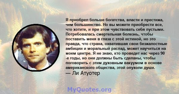 Я приобрел больше богатства, власти и престижа, чем большинство. Но вы можете приобрести все, что хотите, и при этом чувствовать себя пустыми. Потребовалась смертельная болезнь, чтобы поставить меня в глаза с этой