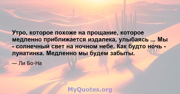 Утро, которое похоже на прощание, которое медленно приближается издалека, улыбаясь ... Мы - солнечный свет на ночном небе. Как будто ночь - лунатинка. Медленно мы будем забыты.