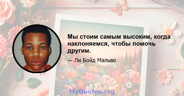 Мы стоим самым высоким, когда наклоняемся, чтобы помочь другим.