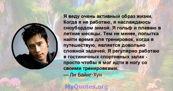 Я веду очень активный образ жизни. Когда я не работаю, я наслаждаюсь сноубордом зимой. Я гольф и плаваю в летние месяцы. Тем не менее, попытка найти время для тренировок, когда я путешествую, является довольно сложной