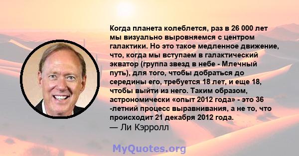 Когда планета колеблется, раз в 26 000 лет мы визуально выровняемся с центром галактики. Но это такое медленное движение, что, когда мы вступаем в галактический экватор (группа звезд в небе - Млечный путь), для того,