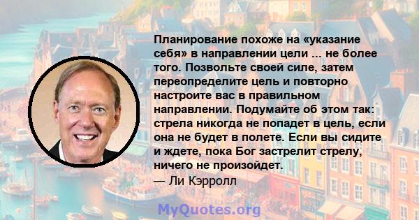 Планирование похоже на «указание себя» в направлении цели ... не более того. Позвольте своей силе, затем переопределите цель и повторно настроите вас в правильном направлении. Подумайте об этом так: стрела никогда не