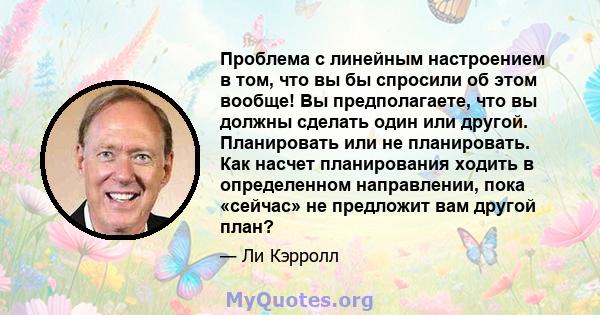 Проблема с линейным настроением в том, что вы бы спросили об этом вообще! Вы предполагаете, что вы должны сделать один или другой. Планировать или не планировать. Как насчет планирования ходить в определенном