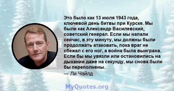 Это было как 13 июля 1943 года, ключевой день битвы при Курске. Мы были как Александр Василевский, советский генерал. Если мы напали сейчас, в эту минуту, мы должны были продолжать атаковать, пока враг не сбежал с его