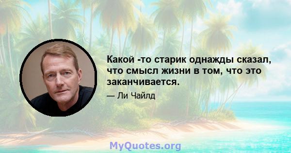 Какой -то старик однажды сказал, что смысл жизни в том, что это заканчивается.