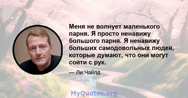 Меня не волнует маленького парня. Я просто ненавижу большого парня. Я ненавижу больших самодовольных людей, которые думают, что они могут сойти с рук.