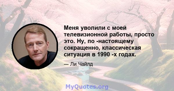 Меня уволили с моей телевизионной работы, просто это. Ну, по -настоящему сокращенно, классическая ситуация в 1990 -х годах.