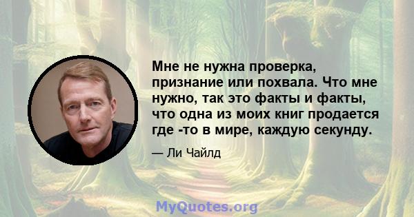 Мне не нужна проверка, признание или похвала. Что мне нужно, так это факты и факты, что одна из моих книг продается где -то в мире, каждую секунду.