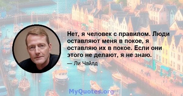 Нет, я человек с правилом. Люди оставляют меня в покое, я оставляю их в покое. Если они этого не делают, я не знаю.