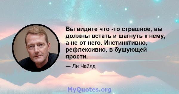 Вы видите что -то страшное, вы должны встать и шагнуть к нему, а не от него. Инстинктивно, рефлексивно, в бушующей ярости.