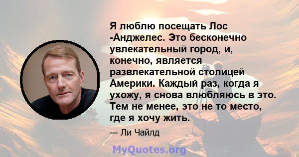 Я люблю посещать Лос -Анджелес. Это бесконечно увлекательный город, и, конечно, является развлекательной столицей Америки. Каждый раз, когда я ухожу, я снова влюбляюсь в это. Тем не менее, это не то место, где я хочу