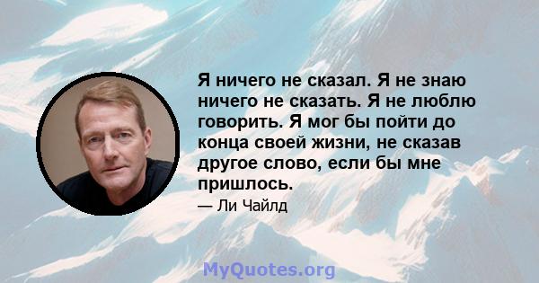 Я ничего не сказал. Я не знаю ничего не сказать. Я не люблю говорить. Я мог бы пойти до конца своей жизни, не сказав другое слово, если бы мне пришлось.