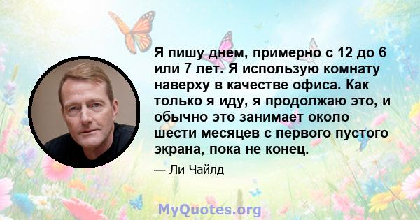 Я пишу днем, примерно с 12 до 6 или 7 лет. Я использую комнату наверху в качестве офиса. Как только я иду, я продолжаю это, и обычно это занимает около шести месяцев с первого пустого экрана, пока не конец.