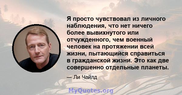 Я просто чувствовал из личного наблюдения, что нет ничего более вывихнутого или отчужденного, чем военный человек на протяжении всей жизни, пытающийся справиться в гражданской жизни. Это как две совершенно отдельные