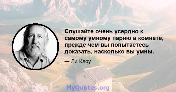 Слушайте очень усердно к самому умному парню в комнате, прежде чем вы попытаетесь доказать, насколько вы умны.