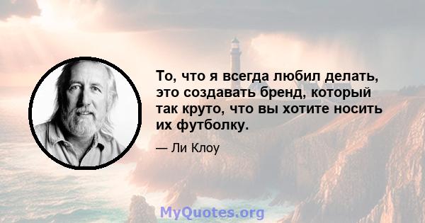 То, что я всегда любил делать, это создавать бренд, который так круто, что вы хотите носить их футболку.