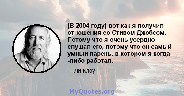 [В 2004 году] вот как я получил отношения со Стивом Джобсом. Потому что я очень усердно слушал его, потому что он самый умный парень, в котором я когда -либо работал.