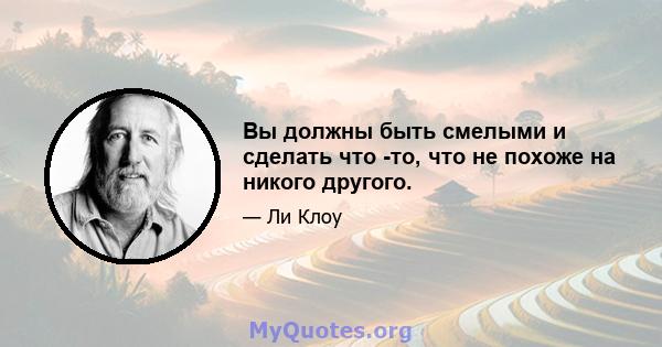 Вы должны быть смелыми и сделать что -то, что не похоже на никого другого.