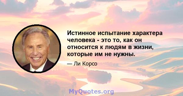 Истинное испытание характера человека - это то, как он относится к людям в жизни, которые им не нужны.