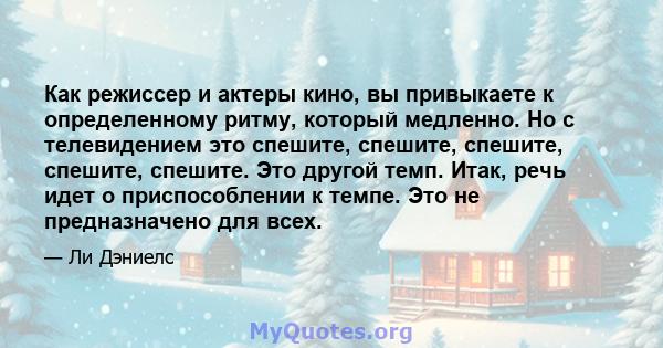 Как режиссер и актеры кино, вы привыкаете к определенному ритму, который медленно. Но с телевидением это спешите, спешите, спешите, спешите, спешите. Это другой темп. Итак, речь идет о приспособлении к темпе. Это не