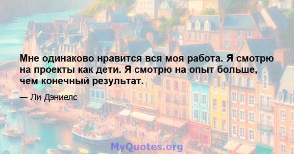 Мне одинаково нравится вся моя работа. Я смотрю на проекты как дети. Я смотрю на опыт больше, чем конечный результат.