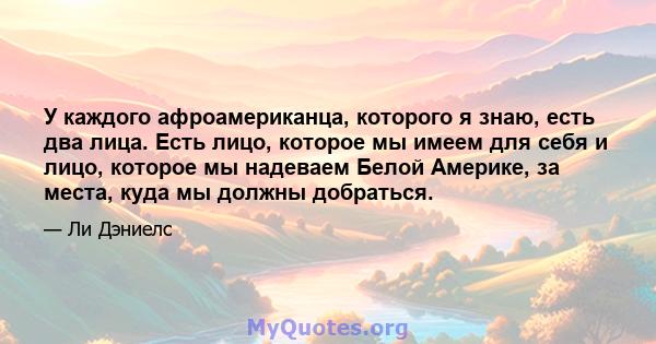 У каждого афроамериканца, которого я знаю, есть два лица. Есть лицо, которое мы имеем для себя и лицо, которое мы надеваем Белой Америке, за места, куда мы должны добраться.