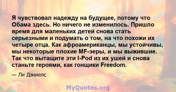 Я чувствовал надежду на будущее, потому что Обама здесь. Но ничего не изменилось. Пришло время для маленьких детей снова стать серьезными и подумать о том, на что похожи их четыре отца. Как афроамериканцы, мы устойчивы, 