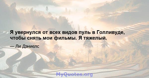 Я увернулся от всех видов пуль в Голливуде, чтобы снять мои фильмы. Я тяжелый.