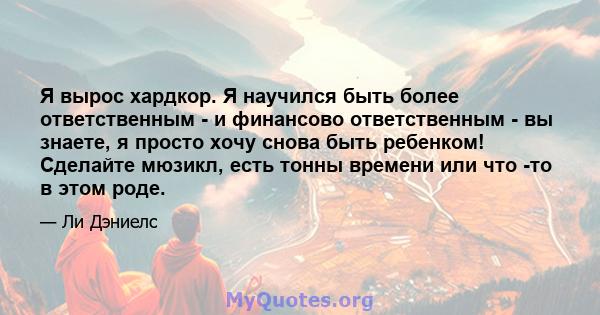 Я вырос хардкор. Я научился быть более ответственным - и финансово ответственным - вы знаете, я просто хочу снова быть ребенком! Сделайте мюзикл, есть тонны времени или что -то в этом роде.