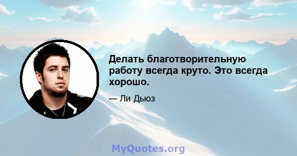 Делать благотворительную работу всегда круто. Это всегда хорошо.