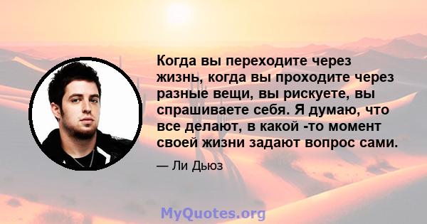 Когда вы переходите через жизнь, когда вы проходите через разные вещи, вы рискуете, вы спрашиваете себя. Я думаю, что все делают, в какой -то момент своей жизни задают вопрос сами.