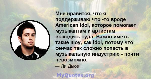 Мне нравится, что я поддерживаю что -то вроде American Idol, которое помогает музыкантам и артистам выходить туда. Важно иметь такие шоу, как Idol, потому что сейчас так сложно попасть в музыкальную индустрию - почти