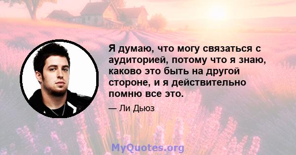 Я думаю, что могу связаться с аудиторией, потому что я знаю, каково это быть на другой стороне, и я действительно помню все это.