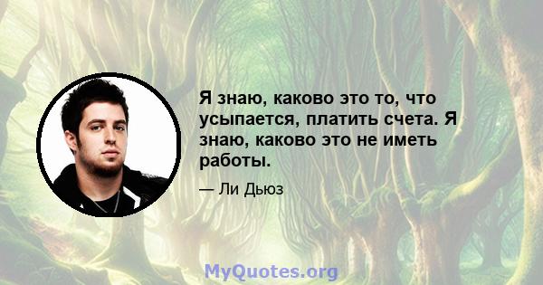 Я знаю, каково это то, что усыпается, платить счета. Я знаю, каково это не иметь работы.