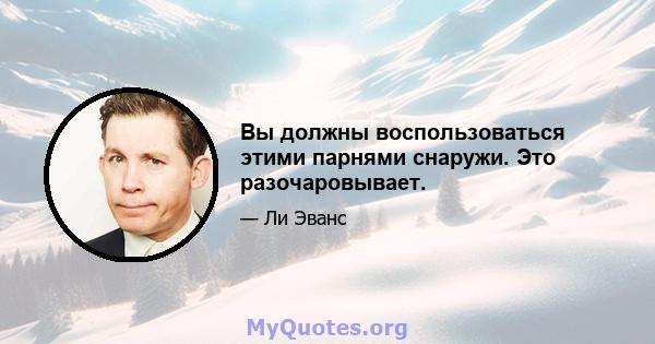 Вы должны воспользоваться этими парнями снаружи. Это разочаровывает.