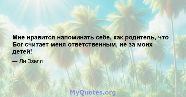 Мне нравится напоминать себе, как родитель, что Бог считает меня ответственным, не за моих детей!