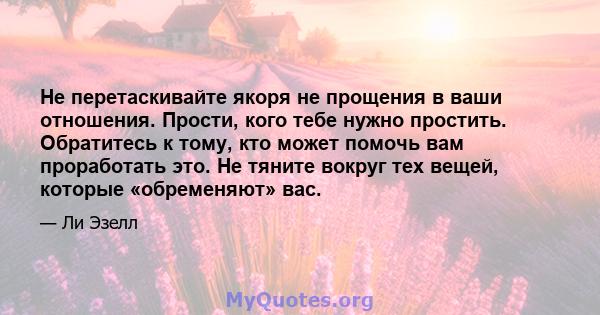 Не перетаскивайте якоря не прощения в ваши отношения. Прости, кого тебе нужно простить. Обратитесь к тому, кто может помочь вам проработать это. Не тяните вокруг тех вещей, которые «обременяют» вас.