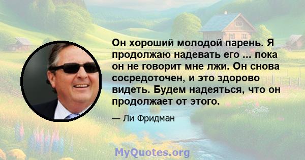 Он хороший молодой парень. Я продолжаю надевать его ... пока он не говорит мне лжи. Он снова сосредоточен, и это здорово видеть. Будем надеяться, что он продолжает от этого.