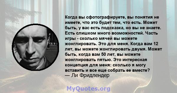 Когда вы сфотографируете, вы понятия не имеете, что это будет тем, что есть. Может быть, у вас есть подсказка, но вы не знаете. Есть слишком много возможностей. Часть игры - сколько мячей вы можете жонглировать. Это для 