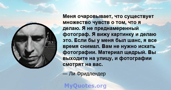 Меня очаровывает, что существует множество чувств о том, что я делаю. Я не преднамеренный фотограф. Я вижу картинку и делаю это. Если бы у меня был шанс, я все время снимал. Вам не нужно искать фотографии. Материал