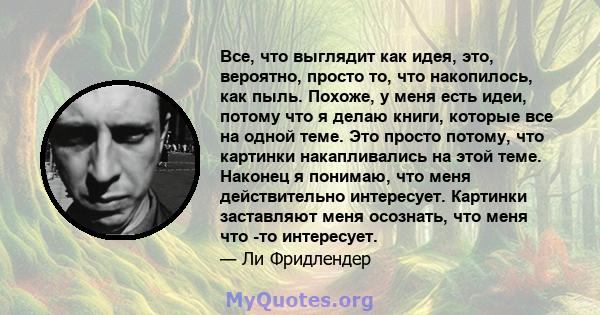 Все, что выглядит как идея, это, вероятно, просто то, что накопилось, как пыль. Похоже, у меня есть идеи, потому что я делаю книги, которые все на одной теме. Это просто потому, что картинки накапливались на этой теме.