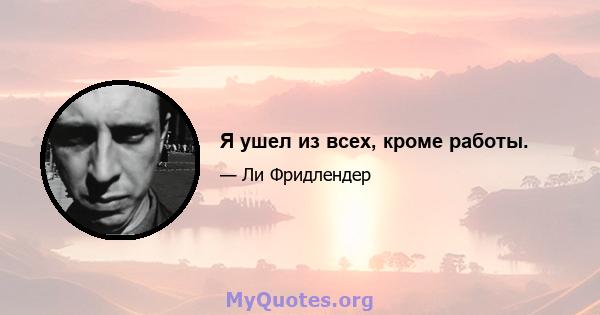 Я ушел из всех, кроме работы.