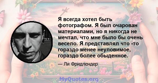 Я всегда хотел быть фотографом. Я был очарован материалами, но я никогда не мечтал, что мне было бы очень весело. Я представлял что -то гораздо менее неуловимое, гораздо более обыденное.