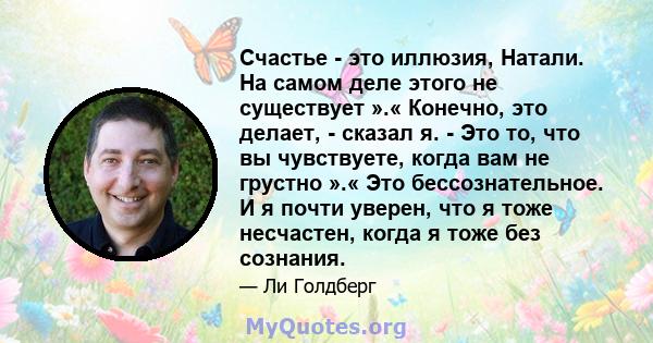 Счастье - это иллюзия, Натали. На самом деле этого не существует ».« Конечно, это делает, - сказал я. - Это то, что вы чувствуете, когда вам не грустно ».« Это бессознательное. И я почти уверен, что я тоже несчастен,