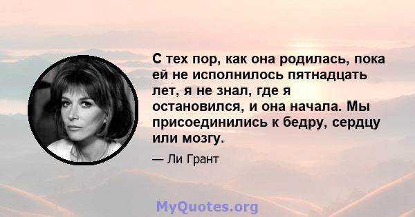 С тех пор, как она родилась, пока ей не исполнилось пятнадцать лет, я не знал, где я остановился, и она начала. Мы присоединились к бедру, сердцу или мозгу.